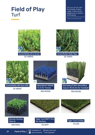 Field of Play
Turf
21 Field of Play
Tiger Turf WETT Pro
for Hockey
TG-WTP
Tiger Turf Cricket
TG-CRI
Mondoturf NSF Monoﬁbre
Saturn 90 60 AS for Football
MO-NSF90
Greenﬁelds Xtra Grass
GF-HBRID
Greenﬁelds MX Non-Fills
GF-MXNF
Greenﬁelds Slide Max
GF-SMAX
Mondoturf NSF66
15 A for Tennis
MO-NSF66
Mondo Hockey
Elite EL
MO-HKEL
Our turf can be used
for football, hockey,
rugby, cricket, tennis,
playground, as well as
landscaping.
Contact us to ﬁnd out more.
+6221 27939736 +6221 5864840
sales@datra.id 0852 1533 3207
 