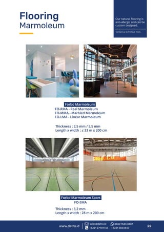 www.datra.id 22
Forbo Marmoleum
FO-RMA - Real Marmoleum
FO-MMA - Marbled Marmoleum
FO-LMA - Linear Marmoleum
Forbo Marmoleum Sport
FO-SMA
Thickness : 2,5 mm / 3,5 mm
Length x width : ≤ 33 m x 200 cm
Thickness : 3,2 mm
Length x width : 28 m x 200 cm
Flooring
Marmoleum
Our natural ﬂooring is
anti-allergic and can be
custom designed.
Contact us to ﬁnd out more.
+6221 27939736 +6221 5864840
sales@datra.id 0852 1533 3207
 