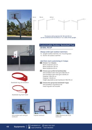 Customisable Outdoor Basketball Post
2322212019181716157654321
I
A
B
C
D
E
F
G
H
10 24232220191817161514121197654321 13
H
G
F
E
D
C
B
A
I
21
24
K
P
O
N
M
L
J
P
K
L
M
N
O
J
8 9 10 11 12 13 14
8
InformationonthisdrawingistheintellectualpropertyofJanssen&FritsenholdingB.V.Allrightsreserved.
Nomaterialmaybereproducedortransmittedinanyformorbyanymeans,eitherelectronicormechanical,byphotocopyingorotherwiseforanypurposewithouttheexpresswrittenpermissionofJanssen&FritsenholdingB.V.
2322212019181716157654321
I
A
B
C
D
E
F
G
H
10 24232220191817161514121197654321 13
H
G
F
E
D
C
B
A
I
21
24
K
P
O
N
M
L
J
P
K
L
M
N
O
J
8 9 10 11 12 13 14
8
InformationonthisdrawingistheintellectualpropertyofJanssen&FritsenholdingB.V.Allrightsreserved.
Nomaterialmaybereproducedortransmittedinanyformorbyanymeans,eitherelectronicormechanical,byphotocopyingorotherwiseforanypurposewithouttheexpresswrittenpermissionofJanssen&FritsenholdingB.V.
2322212019181716157654321
I
A
B
C
D
E
F
G
H
10 24232220191817161514121197654321 13
H
G
F
E
D
C
B
A
I
21
24
K
P
O
N
M
L
J
P
K
L
M
N
O
J
8 9 10 11 12 13 14
8
InformationonthisdrawingistheintellectualpropertyofJanssen&FritsenholdingB.V.Allrightsreserved.
Nomaterialmaybereproducedortransmittedinanyformorbyanymeans,eitherelectronicormechanical,byphotocopyingorotherwiseforanypurposewithouttheexpresswrittenpermissionofJanssen&FritsenholdingB.V.
165 cm60 cm 225 cm
The beams with projection 60, 165 and 225 cm,
can be combined and mounted on 1 or 2 sides of the upright.
Always order (per outdoor slammer):
1x Upright outdoor slammer, incl. mounting ware
1x Anchor set outdoor slammer
And then start customizing in 3 steps:
1 Choose 1 or 2 beams:
Beam projection 225 cm
Beam projection 165 cm
Beam projection 60 cm
2 Choose your preferred backboard(s):
Anti-vandalism with mesh grid 180x150 cm
Anti-vandalism with mesh grid 120x90 cm
Polyester 180x105 cm
Polyester 120x90 cm
Height adjustable acrylic backboard 180x105 cm
3 Choose the apropriate basketball ring(s):
Anti-vandalism ring without net
Fixed ring with net included
Anti-vandalism with mesh grid
backboard
Height adjustment with acrylic
backboard
Polyester backboard
Basketball ring, anti-vandalism
Basketball ring, ﬁxed model
43 Equipments
CB-BAL-RCUP
+6221 27939736 +6221 5864840
sales@datra.id 0852 1533 3207
 