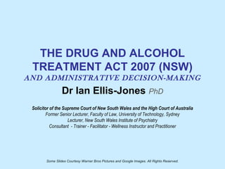 THE DRUG AND ALCOHOL
TREATMENT ACT 2007 (NSW)
AND ADMINISTRATIVE DECISION-MAKING
Dr Ian Ellis-Jones PhD
Solicitor of the Supreme Court of New South Wales and the High Court of Australia
Former Senior Lecturer, Faculty of Law, University of Technology, Sydney
Lecturer, New South Wales Institute of Psychiatry
Consultant - Trainer - Facilitator - Wellness Instructor and Practitioner
Some Slides Courtesy Warner Bros Pictures and Google Images. All Rights Reserved.
 