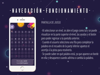 ·navegación-funcionamiento·
PANTALLADE JUEGO
·Al seleccionar un nivel, se abre el juego como tal y se puede 
visualizar en la parte superior el nivel, las ayudas y el botón 
para poder regresar a la pantalla anterior. 
· Cuando el usuario selecciona una fila para completar la  
palabra en el recuadro de la parte inferior aparece el  
acertijo o la pista para resolverlo. 
· Se puede saber en qué palabra está, ya que aparece un borde  
en ella y desaparece cuando adivina o cambia la palabra.
 