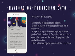 ·navegación-funcionamiento·
PANTALLADE INSTRUCCIONES
· En este menú, se explica un poco el juego. 
· El fondo es estático, el cohete se puede mover con la  
información. 
·Al ingresar en la pantalla se ve el espacio y un letrero  
que dice “desliza hacia arriba”, cuando la persona lo hace  
aparece el cohete como si estuviera despegando y sube 
toda la información. 
· Está el botón para regresar al menu anterior y es estático.
 