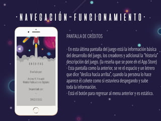 ·navegación-funcionamiento·
PANTALLADE CRÉDITOS
· En esta última pantalla del juego está la información básica 
del desarrollo del juego, los creadores y adicional la “historia” 
descripción del juego. (la reseña que se pone en elApp Store) 
· Esta pantalla como la anterior, se ve el espacio y un letrero  
que dice “desliza hacia arriba”, cuando la persona lo hace  
aparece el cohete como si estuviera despegando y sube 
toda la información. 
· Está el botón para regresar al menu anterior y es estático.
 