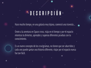 ·descripción·
Hace mucho tiempo, en una galaxia muy lejana, comenzó una travesía…
Únete a la aventura en Space cross, viaja en el tiempo y por el espacio
mientras te diviertes, aprendes y superas diferentes pruebas con tu
conocimiento.
Es un nuevo concepto de los crucigramas, no tienen que ser aburridos y
cada uno puede contar una historia diferente, viajar por el espacio nunca
fue tan fácil.
 