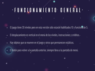 ·funcionamiento general·
• El juego tiene 30 niveles pero en esta versión sólo estarán habilitados 10 y funcionarán 5.
• El desplazamiento es vertical en el menú de los niveles, instrucciones y créditos.
• Hay objetos que se mueven en el juego y otros que permanecen estáticos.
• El botón para volver a la pantalla anterior, siempre lleva a la pantalla de menú.
 