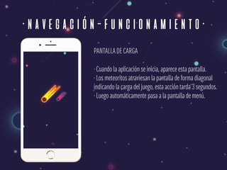 ·navegación-funcionamiento·
PANTALLADE CARGA
· Cuando la aplicación se inicia, aparece esta pantalla. 
· Los meteoritos atraviesan la pantalla de forma diagonal 
indicando la carga del juego, esta acción tarda 3 segundos. 
· Luego automáticamente pasa a la pantalla de menú.
 