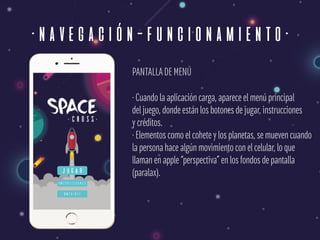 ·navegación-funcionamiento·
PANTALLADE MENÚ
· Cuando la aplicación carga, aparece el menú principal 
del juego, donde están los botones de jugar, instrucciones  
y créditos. 
· Elementos como el cohete y los planetas, se mueven cuando 
la persona hace algún movimiento con el celular, lo que  
llaman en apple “perspectiva” en los fondos de pantalla 
(paralax).
 