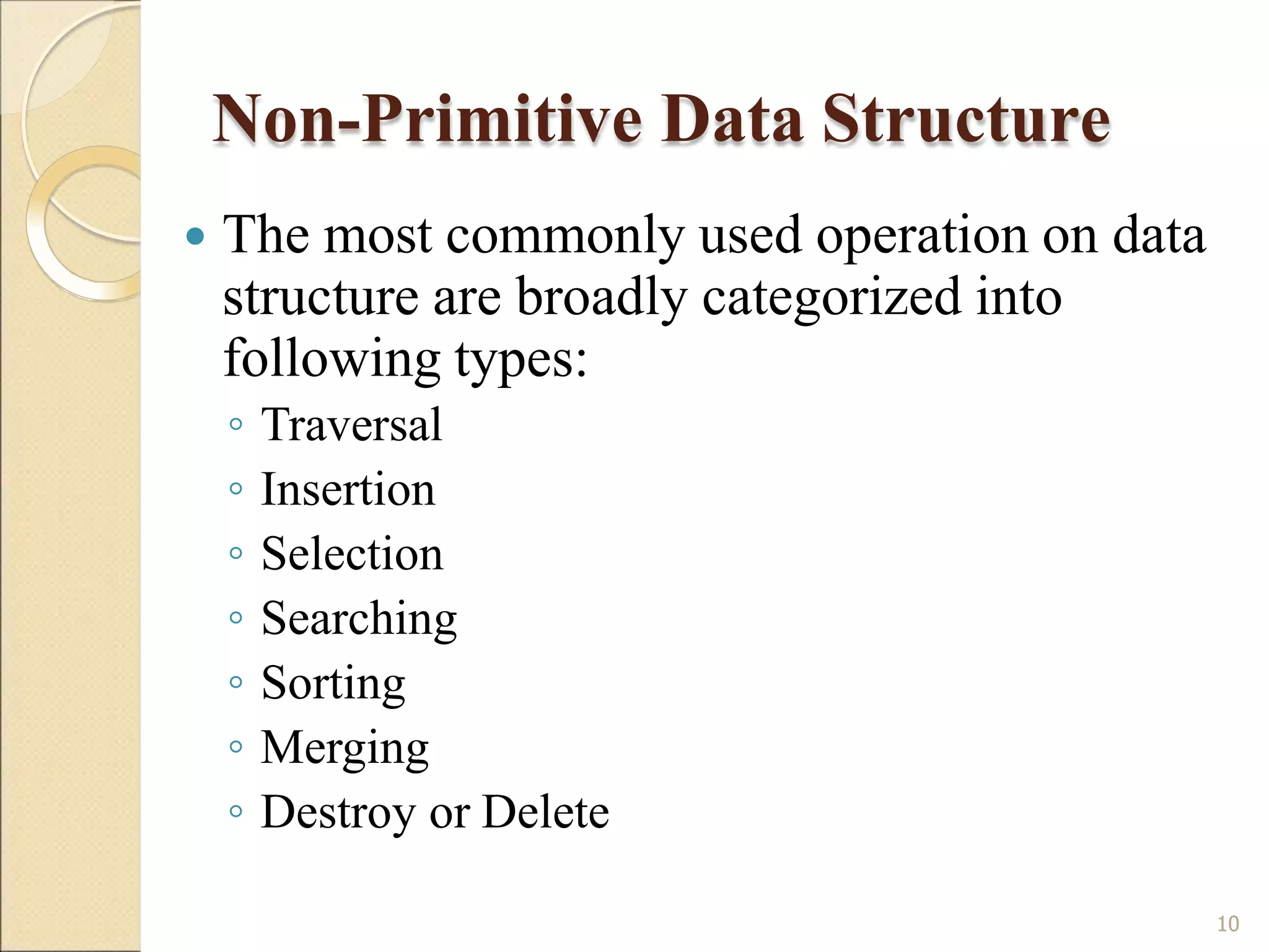 Non-Primitive Data Structure
10
 The most commonly used operation on data
structure are broadly categorized into
following types:
◦ Traversal
◦ Insertion
◦ Selection
◦ Searching
◦ Sorting
◦ Merging
◦ Destroy or Delete
 