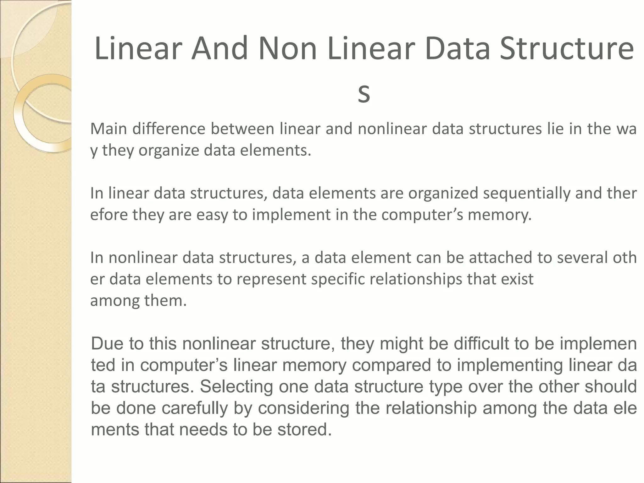 Linear And Non Linear Data Structure
s
Main difference between linear and nonlinear data structures lie in the wa
y they organize data elements.
In linear data structures, data elements are organized sequentially and ther
efore they are easy to implement in the computer’s memory.
In nonlinear data structures, a data element can be attached to several oth
er data elements to represent specific relationships that exist
among them.
Due to this nonlinear structure, they might be difficult to be implemen
ted in computer’s linear memory compared to implementing linear da
ta structures. Selecting one data structure type over the other should
be done carefully by considering the relationship among the data ele
ments that needs to be stored.
 