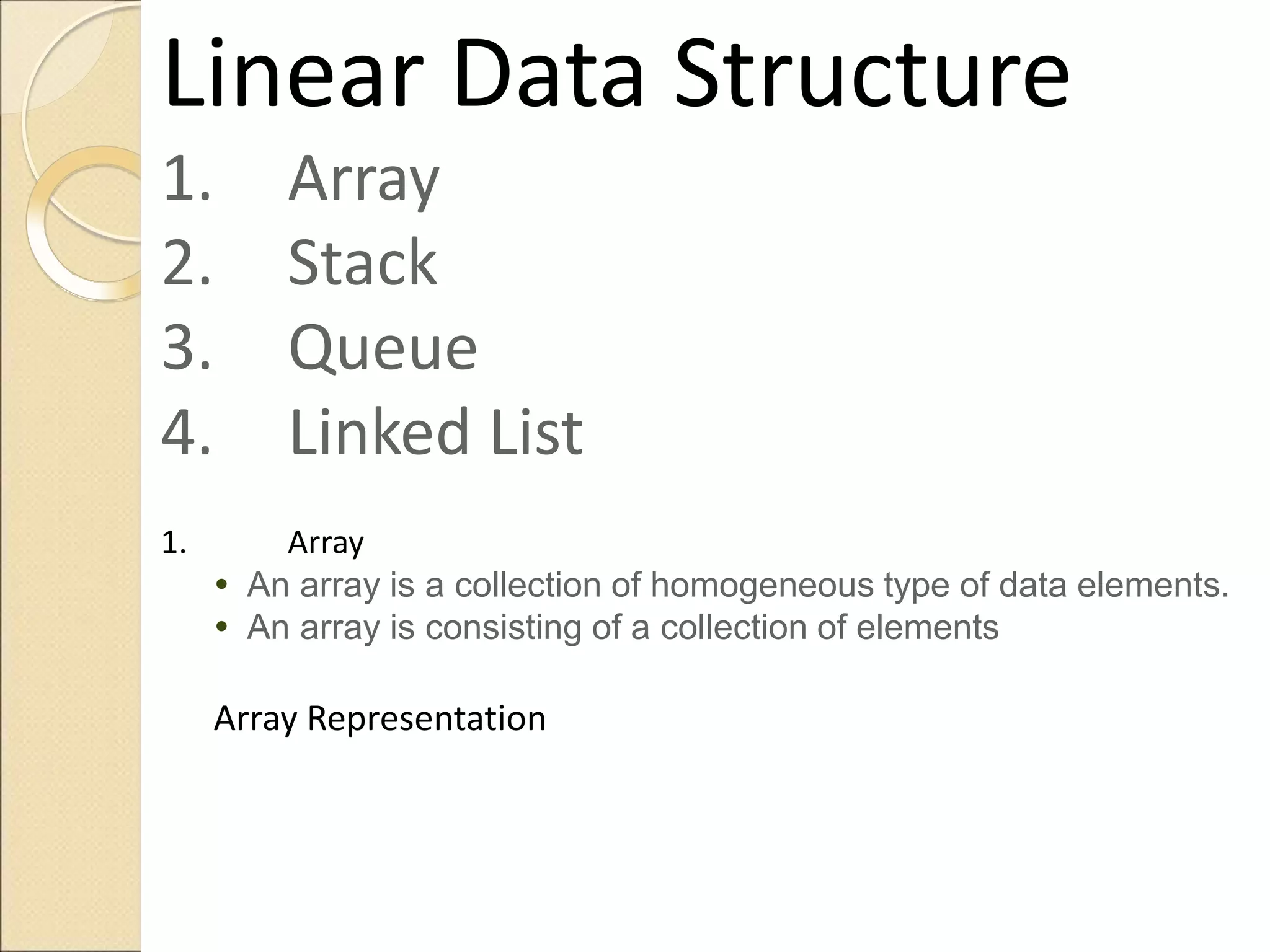 Linear Data Structure
1. Array
2. Stack
3. Queue
4. Linked List
1. Array
 An array is a collection of homogeneous type of data elements.
 An array is consisting of a collection of elements
Array Representation
 
