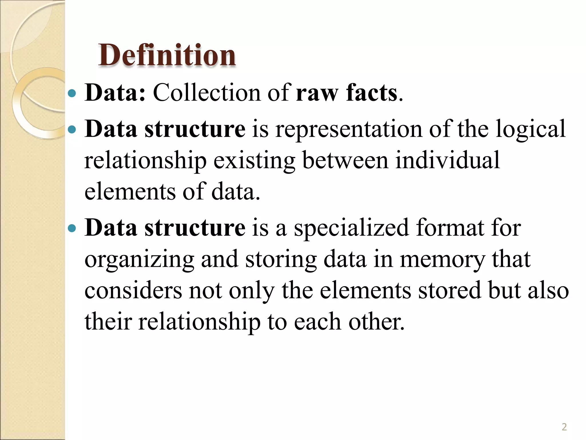 Definition
2
 Data: Collection of raw facts.
 Data structure is representation of the logical
relationship existing between individual
elements of data.
 Data structure is a specialized format for
organizing and storing data in memory that
considers not only the elements stored but also
their relationship to each other.
 