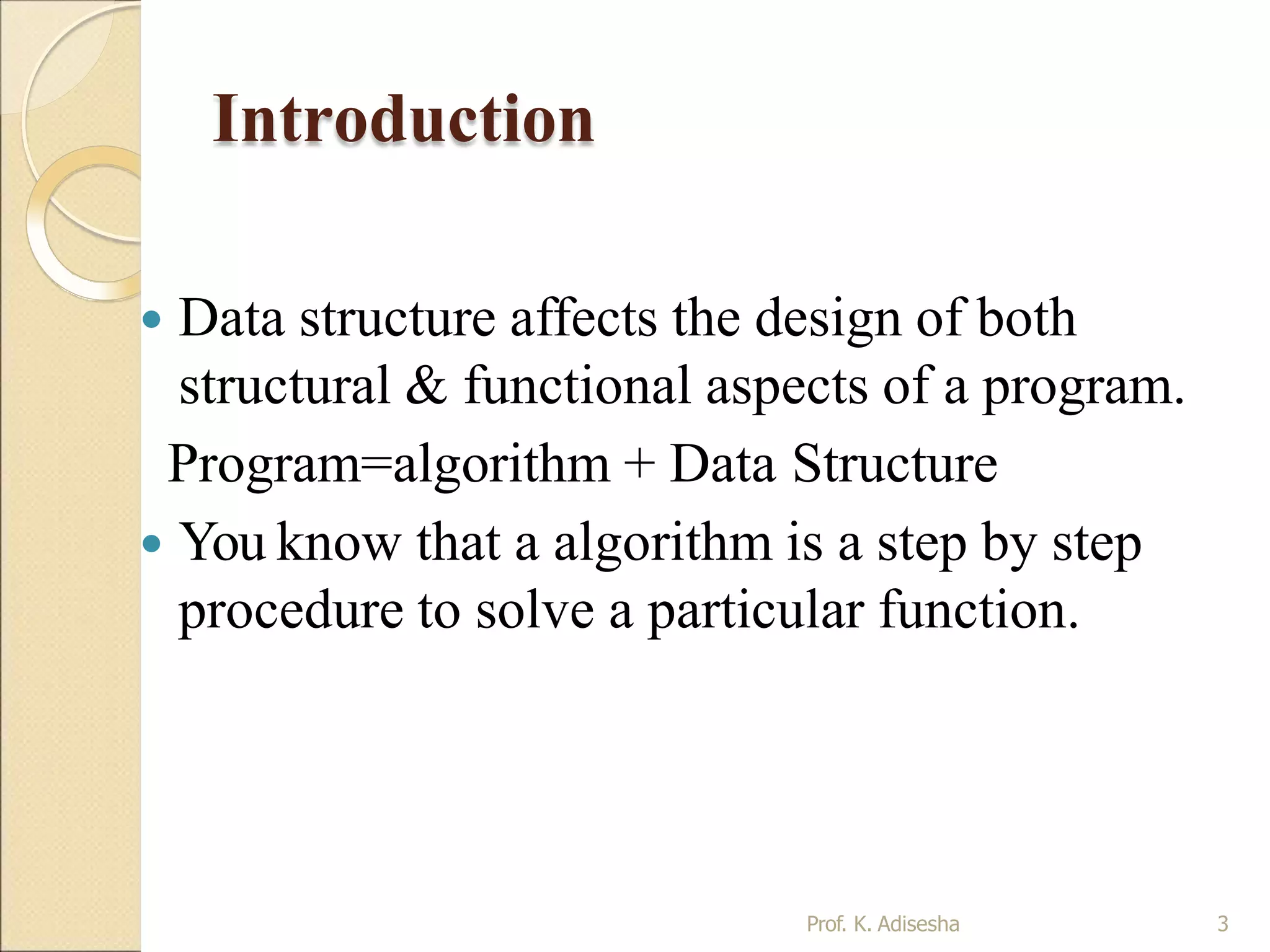 Introduction
Prof. K. Adisesha 3
 Data structure affects the design of both
structural & functional aspects of a program.
Program=algorithm + Data Structure
 You know that a algorithm is a step by step
procedure to solve a particular function.
 
