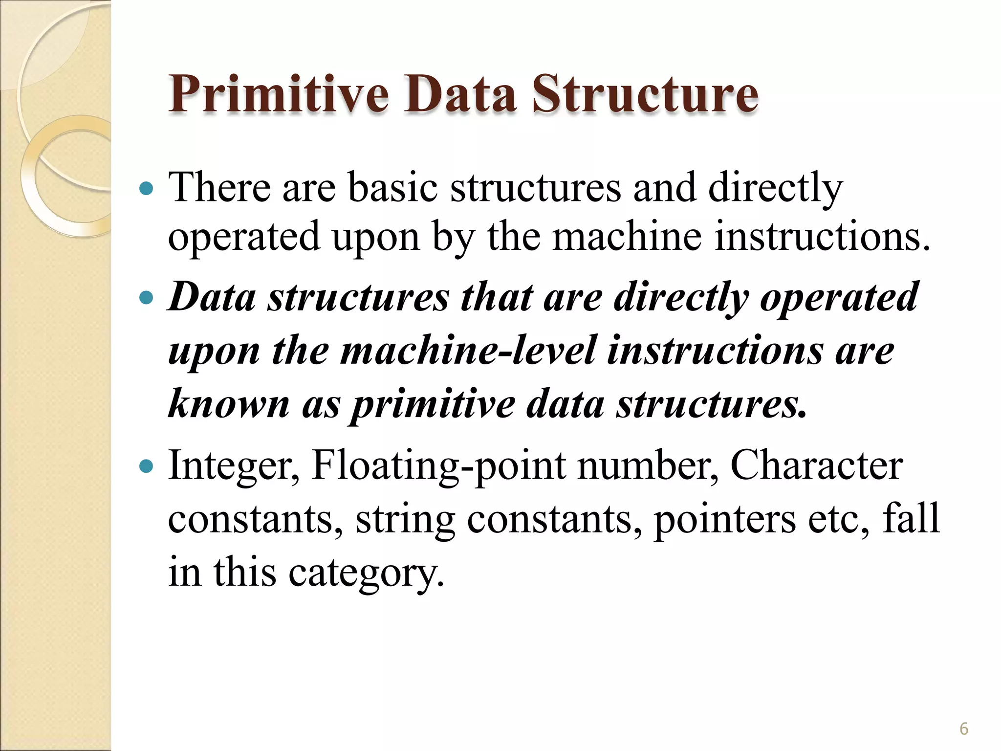 Primitive Data Structure
6
 There are basic structures and directly
operated upon by the machine instructions.
 Data structures that are directly operated
upon the machine-level instructions are
known as primitive data structures.
 Integer, Floating-point number, Character
constants, string constants, pointers etc, fall
in this category.
 