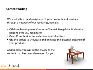 We shall setup the descriptions of your products and services
through a network of our resources, namely:
• Offshore Development Center in Chennai, Bangalore & Mumbai
housing over 350 employees
• Over 50 content writers who are neutral writers
• Graphic artists to showcase and enhance the pictorial elegance of
your products
Additionally, you will be the owner of the
content that has been developed for you
Content Writing
 