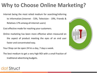 Why to Choose Online Marketing?
Internet being the most relied medium for searching/referring
to information.(Internet - 53%, Television - 19%, Friends &
Relatives 17% among all internet users)
Cost effective mode for reaching your customers.
Online marketing has been more effective when measured on
the aspect of product meeting the eyes of an end user
faster and concentrated way.
Your Shop can be open 24 hrs a day, 7 days a week.
The best medium to get a very high ROI with a small fraction of
traditional advertising budgets.
 