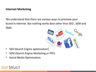 Internet Marketing
We understand that there are various ways to promote your
brand in Internet. But nothing works best other than SEO , SEM and
SMO.
• SEO (Search Engine optimization)
• SEM (Search Engine Marketing or PPC)
• Social Media Optimization.
 