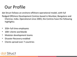 Our Profile
dat Struct follows an onshore-offshore operational model, with full
fledged Offshore Development Centres based in Mumbai, Bangalore and
Chennai, India. Operational since 2003, the Centres have the following
highlights:
• 350+ full time employees
• 100+ clients worldwide
• Modular development teams
• Disaster Recovery enabled
• Clients spread over 7 countries
 