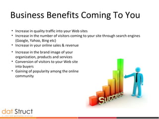 • Increase in quality traffic into your Web sites
• Increase in the number of visitors coming to your site through search engines
(Google, Yahoo, Bing etc)
• Increase in your online sales & revenue
Business Benefits Coming To You
• Increase in the brand image of your
organization, products and services
• Conversion of visitors to your Web site
into buyers
• Gaining of popularity among the online
community
 