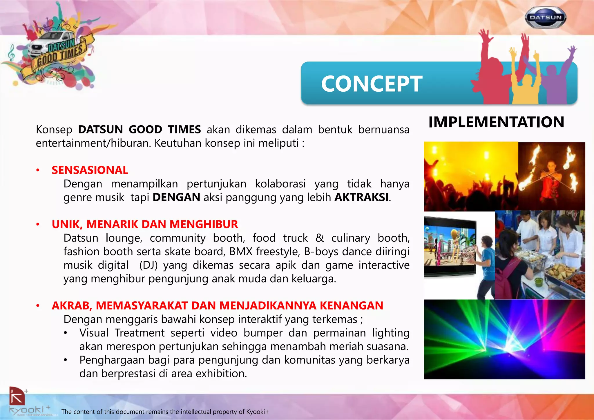 The content of this document remains the intellectual property of Kyooki+
CONCEPT
Konsep DATSUN GOOD TIMES akan dikemas dalam bentuk bernuansa
entertainment/hiburan. Keutuhan konsep ini meliputi :
• SENSASIONAL
Dengan menampilkan pertunjukan kolaborasi yang tidak hanya
genre musik tapi DENGAN aksi panggung yang lebih AKTRAKSI.
• UNIK, MENARIK DAN MENGHIBUR
Datsun lounge, community booth, food truck & culinary booth,
fashion booth serta skate board, BMX freestyle, B-boys dance diiringi
musik digital (DJ) yang dikemas secara apik dan game interactive
yang menghibur pengunjung anak muda dan keluarga.
• AKRAB, MEMASYARAKAT DAN MENJADIKANNYA KENANGAN
Dengan menggaris bawahi konsep interaktif yang terkemas ;
• Visual Treatment seperti video bumper dan permainan lighting
akan merespon pertunjukan sehingga menambah meriah suasana.
• Penghargaan bagi para pengunjung dan komunitas yang berkarya
dan berprestasi di area exhibition.
IMPLEMENTATION
 