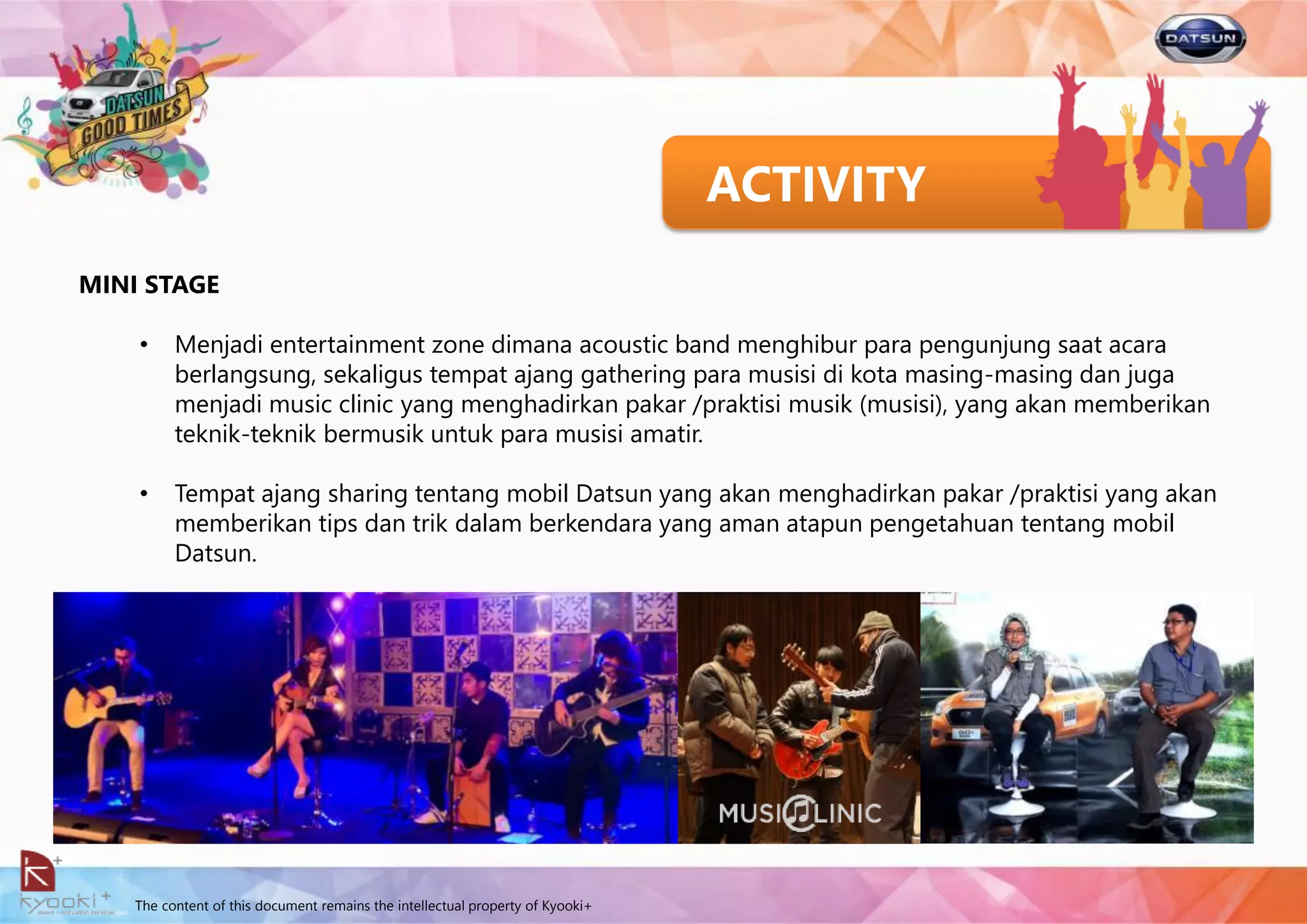 The content of this document remains the intellectual property of Kyooki+
ACTIVITY
MINI STAGE
• Menjadi entertainment zone dimana acoustic band menghibur para pengunjung saat acara
berlangsung, sekaligus tempat ajang gathering para musisi di kota masing-masing dan juga
menjadi music clinic yang menghadirkan pakar /praktisi musik (musisi), yang akan memberikan
teknik-teknik bermusik untuk para musisi amatir.
• Tempat ajang sharing tentang mobil Datsun yang akan menghadirkan pakar /praktisi yang akan
memberikan tips dan trik dalam berkendara yang aman atapun pengetahuan tentang mobil
Datsun.
 