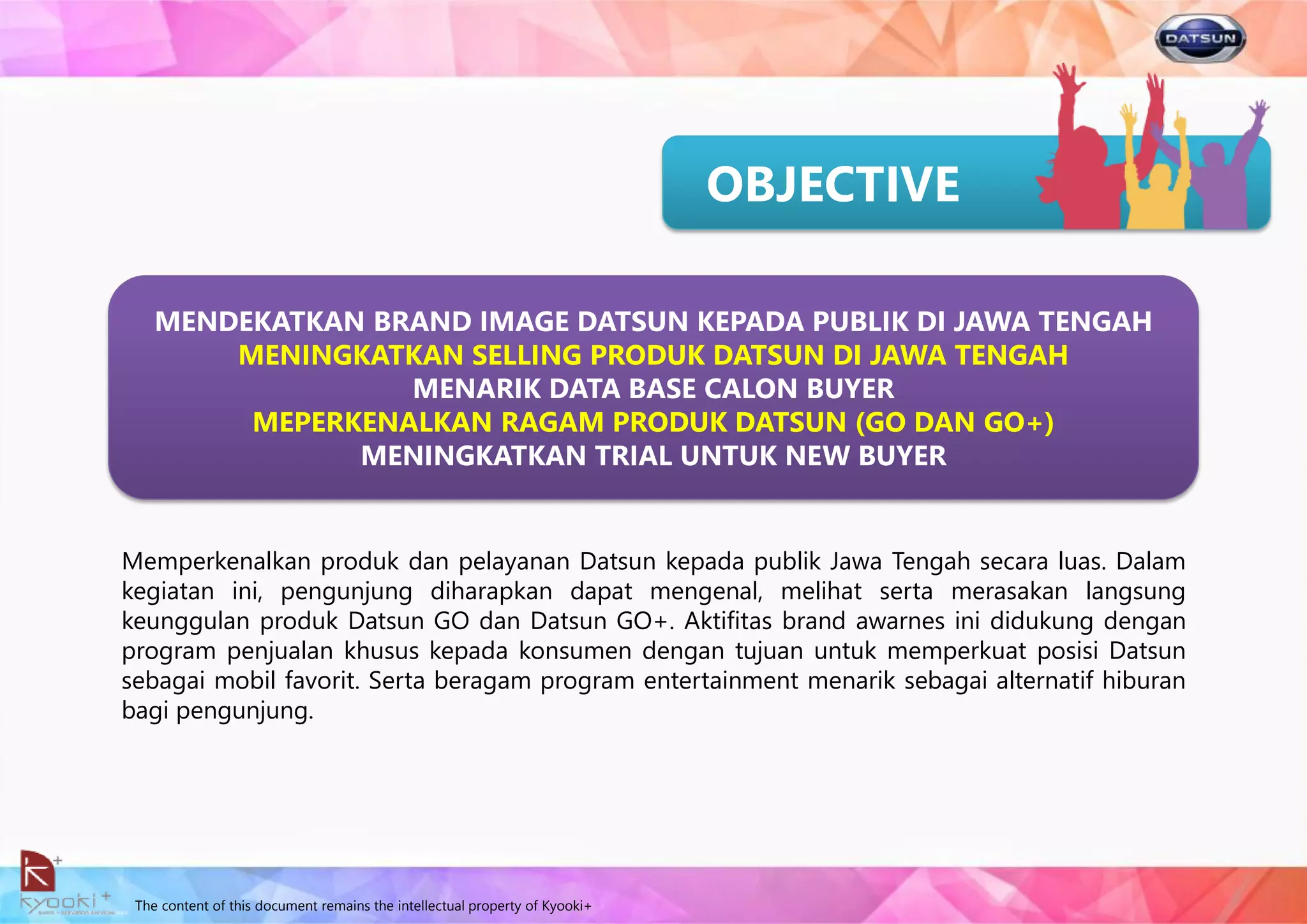 The content of this document remains the intellectual property of Kyooki+
OBJECTIVE
Memperkenalkan produk dan pelayanan Datsun kepada publik Jawa Tengah secara luas. Dalam
kegiatan ini, pengunjung diharapkan dapat mengenal, melihat serta merasakan langsung
keunggulan produk Datsun GO dan Datsun GO+. Aktifitas brand awarnes ini didukung dengan
program penjualan khusus kepada konsumen dengan tujuan untuk memperkuat posisi Datsun
sebagai mobil favorit. Serta beragam program entertainment menarik sebagai alternatif hiburan
bagi pengunjung.
MENDEKATKAN BRAND IMAGE DATSUN KEPADA PUBLIK DI JAWA TENGAH
MENINGKATKAN SELLING PRODUK DATSUN DI JAWA TENGAH
MENARIK DATA BASE CALON BUYER
MEPERKENALKAN RAGAM PRODUK DATSUN (GO DAN GO+)
MENINGKATKAN TRIAL UNTUK NEW BUYER
 