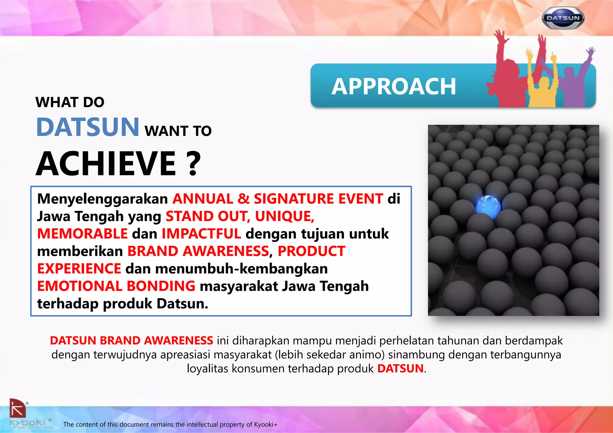 The content of this document remains the intellectual property of Kyooki+
APPROACH
DATSUN BRAND AWARENESS ini diharapkan mampu menjadi perhelatan tahunan dan berdampak
dengan terwujudnya apreasiasi masyarakat (lebih sekedar animo) sinambung dengan terbangunnya
loyalitas konsumen terhadap produk DATSUN.
Menyelenggarakan ANNUAL & SIGNATURE EVENT di
Jawa Tengah yang STAND OUT, UNIQUE,
MEMORABLE dan IMPACTFUL dengan tujuan untuk
memberikan BRAND AWARENESS, PRODUCT
EXPERIENCE dan menumbuh-kembangkan
EMOTIONAL BONDING masyarakat Jawa Tengah
terhadap produk Datsun.
WHAT DO
DATSUN WANT TO
ACHIEVE ?
 