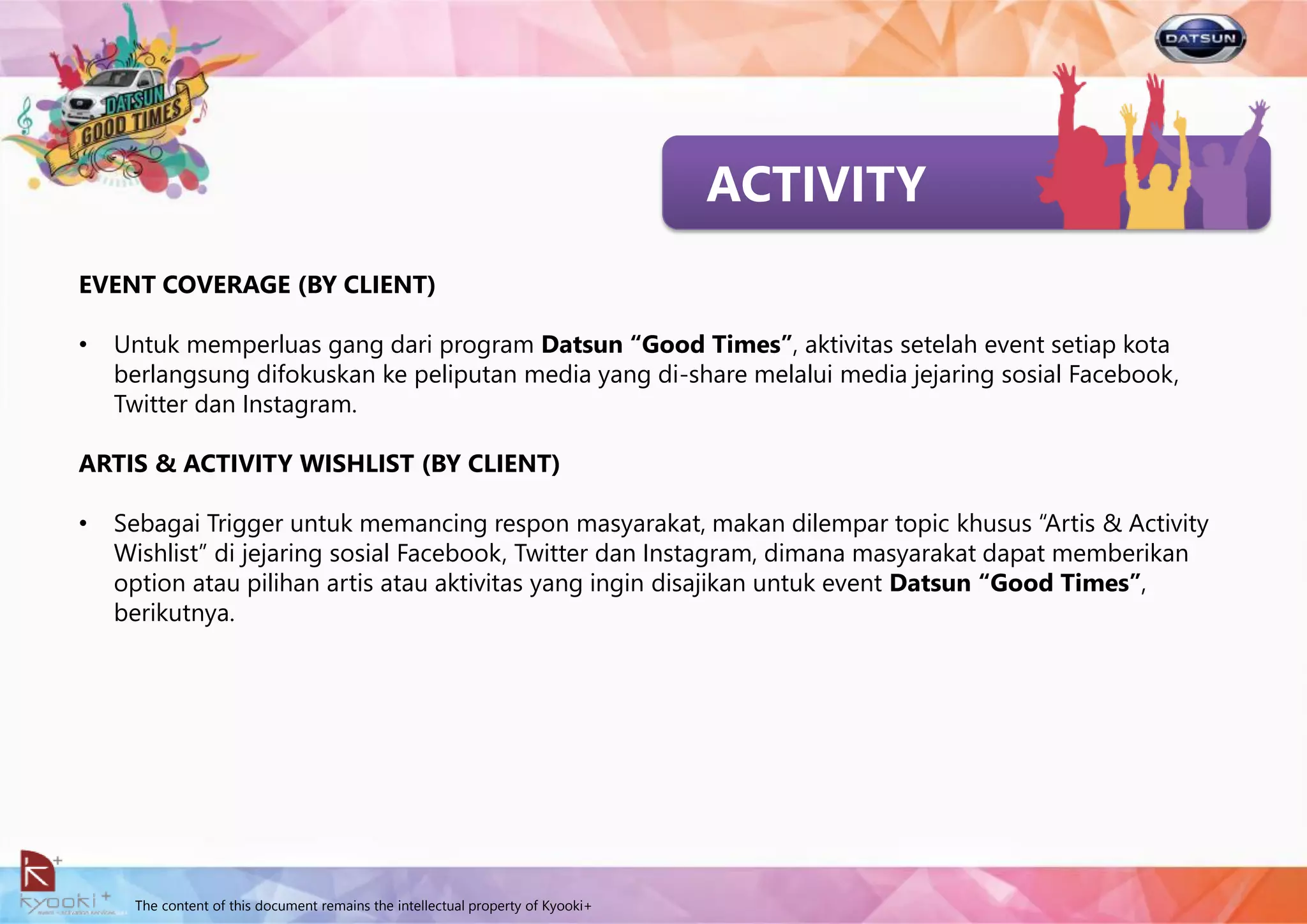 The content of this document remains the intellectual property of Kyooki+
ACTIVITY
EVENT COVERAGE (BY CLIENT)
• Untuk memperluas gang dari program Datsun “Good Times”, aktivitas setelah event setiap kota
berlangsung difokuskan ke peliputan media yang di-share melalui media jejaring sosial Facebook,
Twitter dan Instagram.
ARTIS & ACTIVITY WISHLIST (BY CLIENT)
• Sebagai Trigger untuk memancing respon masyarakat, makan dilempar topic khusus “Artis & Activity
Wishlist” di jejaring sosial Facebook, Twitter dan Instagram, dimana masyarakat dapat memberikan
option atau pilihan artis atau aktivitas yang ingin disajikan untuk event Datsun “Good Times”,
berikutnya.
 