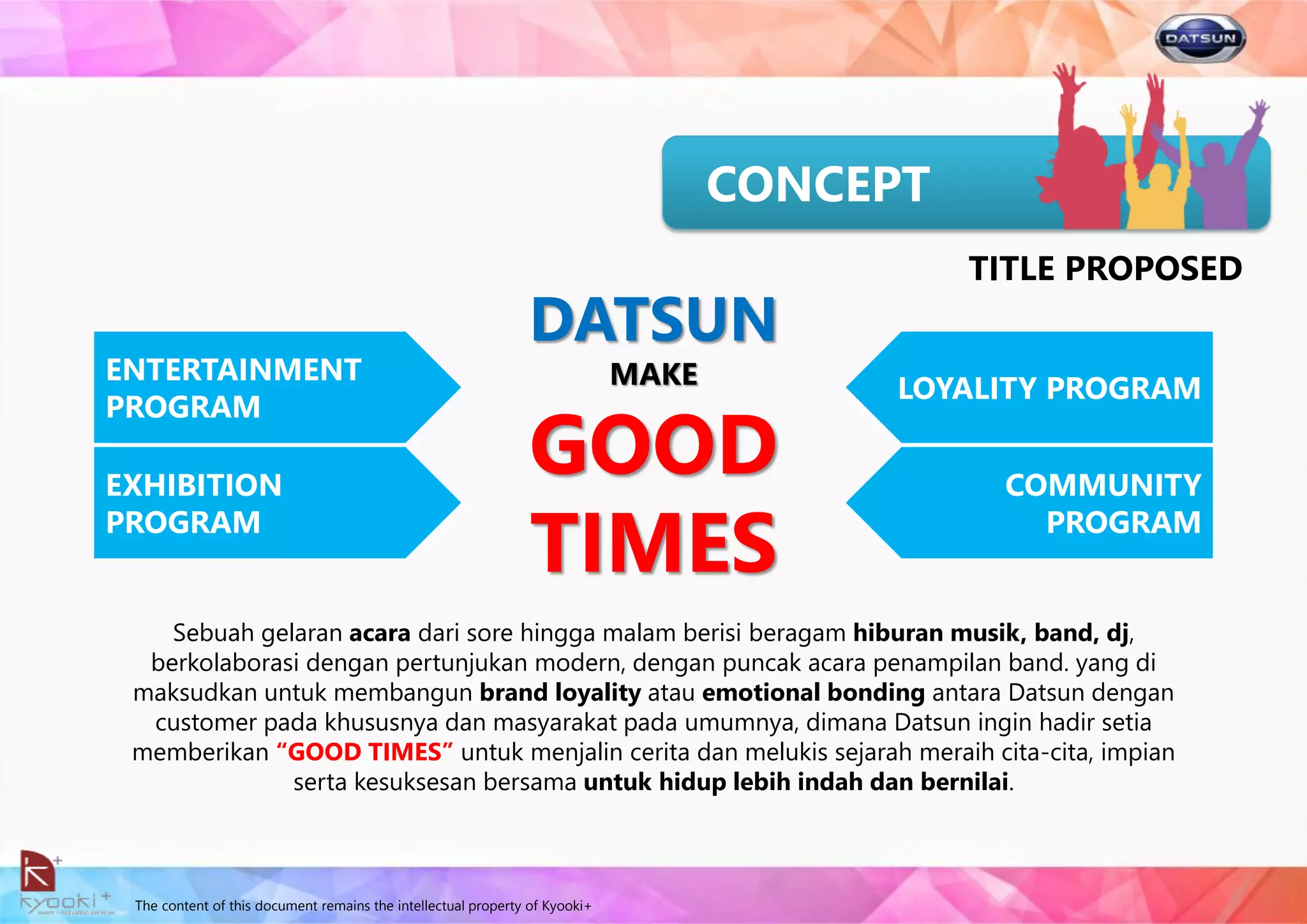 The content of this document remains the intellectual property of Kyooki+
Sebuah gelaran acara dari sore hingga malam berisi beragam hiburan musik, band, dj,
berkolaborasi dengan pertunjukan modern, dengan puncak acara penampilan band. yang di
maksudkan untuk membangun brand loyality atau emotional bonding antara Datsun dengan
customer pada khususnya dan masyarakat pada umumnya, dimana Datsun ingin hadir setia
memberikan “GOOD TIMES” untuk menjalin cerita dan melukis sejarah meraih cita-cita, impian
serta kesuksesan bersama untuk hidup lebih indah dan bernilai.
CONCEPT
TITLE PROPOSED
EXHIBITION
PROGRAM
ENTERTAINMENT
PROGRAM
COMMUNITY
PROGRAM
LOYALITY PROGRAM
DATSUN
MAKE
GOOD
TIMES
 