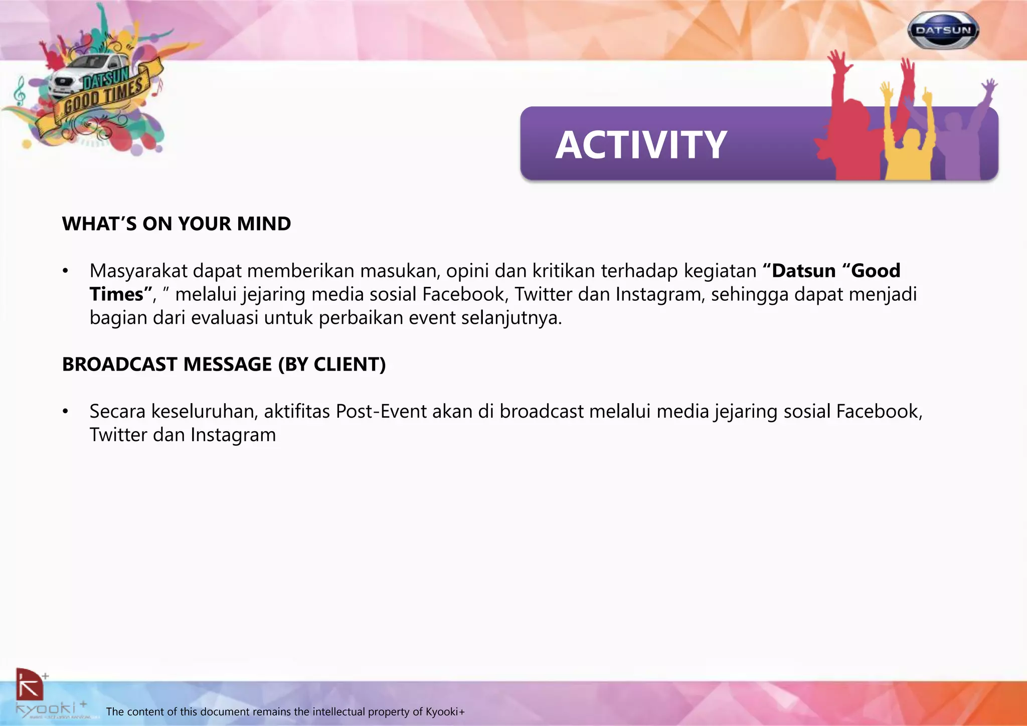 The content of this document remains the intellectual property of Kyooki+
ACTIVITY
WHAT’S ON YOUR MIND
• Masyarakat dapat memberikan masukan, opini dan kritikan terhadap kegiatan “Datsun “Good
Times”, ” melalui jejaring media sosial Facebook, Twitter dan Instagram, sehingga dapat menjadi
bagian dari evaluasi untuk perbaikan event selanjutnya.
BROADCAST MESSAGE (BY CLIENT)
• Secara keseluruhan, aktifitas Post-Event akan di broadcast melalui media jejaring sosial Facebook,
Twitter dan Instagram
 