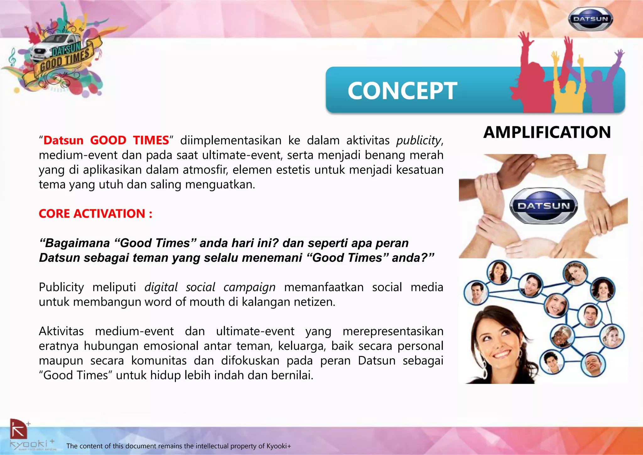 The content of this document remains the intellectual property of Kyooki+
CONCEPT
“Datsun GOOD TIMES” diimplementasikan ke dalam aktivitas publicity,
medium-event dan pada saat ultimate-event, serta menjadi benang merah
yang di aplikasikan dalam atmosfir, elemen estetis untuk menjadi kesatuan
tema yang utuh dan saling menguatkan.
CORE ACTIVATION :
“Bagaimana “Good Times” anda hari ini? dan seperti apa peran
Datsun sebagai teman yang selalu menemani “Good Times” anda?”
Publicity meliputi digital social campaign memanfaatkan social media
untuk membangun word of mouth di kalangan netizen.
Aktivitas medium-event dan ultimate-event yang merepresentasikan
eratnya hubungan emosional antar teman, keluarga, baik secara personal
maupun secara komunitas dan difokuskan pada peran Datsun sebagai
“Good Times” untuk hidup lebih indah dan bernilai.
AMPLIFICATION
 