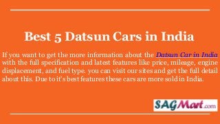 Best 5 Datsun Cars in India
If you want to get the more information about the Datsun Car in India
with the full specification and latest features like price, mileage, engine
displacement, and fuel type. you can visit our sites and get the full detail
about this. Due to it's best features these cars are more sold in India.
 