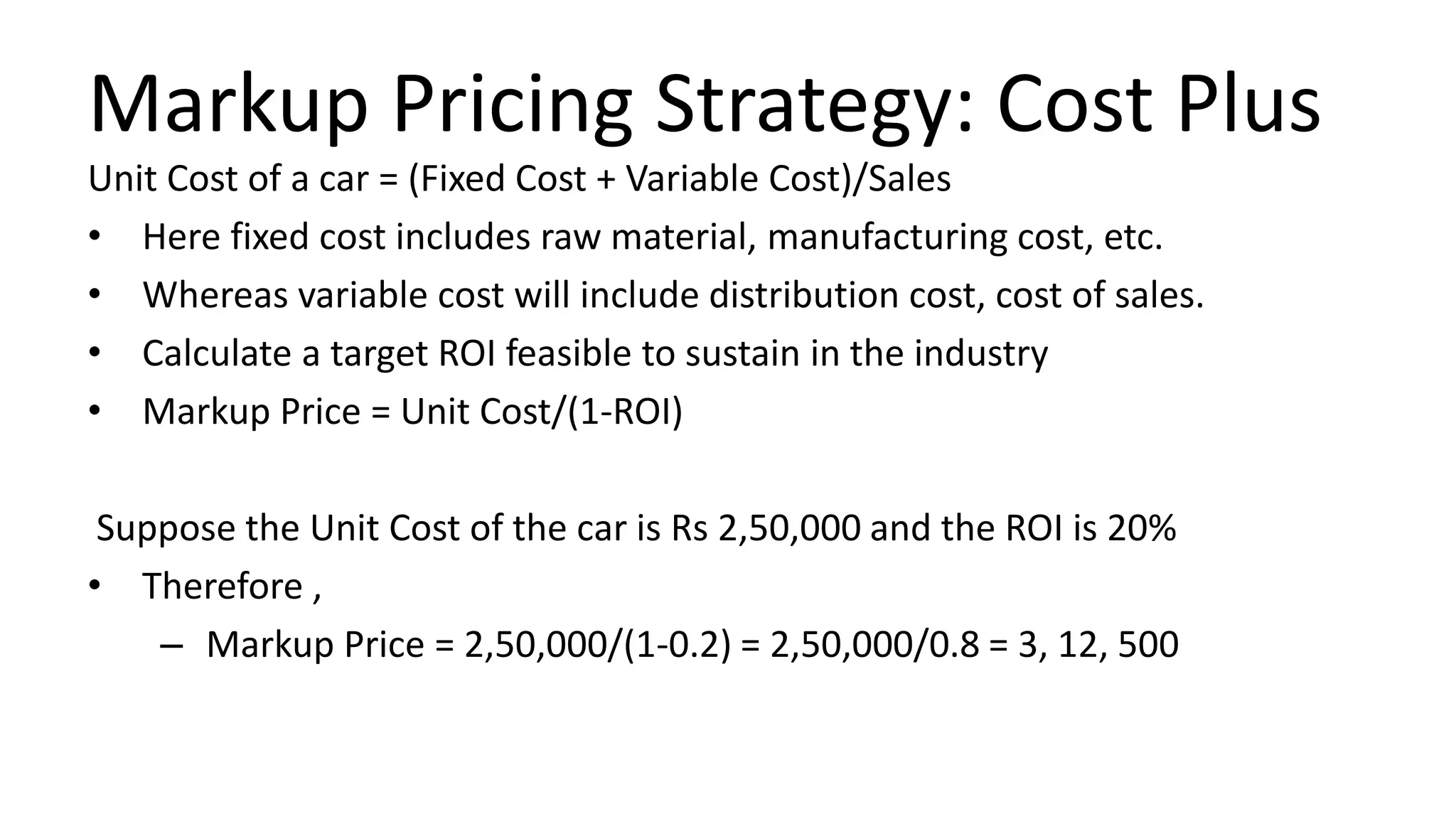Markup Pricing Strategy: Cost Plus
Unit Cost of a car = (Fixed Cost + Variable Cost)/Sales
• Here fixed cost includes raw material, manufacturing cost, etc.
• Whereas variable cost will include distribution cost, cost of sales.
• Calculate a target ROI feasible to sustain in the industry
• Markup Price = Unit Cost/(1-ROI)
Suppose the Unit Cost of the car is Rs 2,50,000 and the ROI is 20%
• Therefore ,
– Markup Price = 2,50,000/(1-0.2) = 2,50,000/0.8 = 3, 12, 500
 
