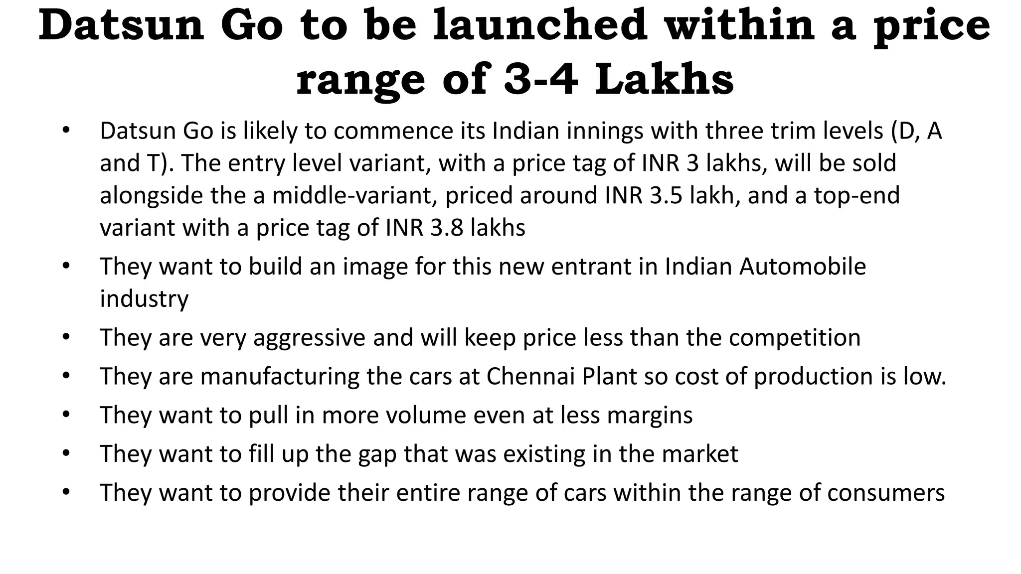 Datsun Go to be launched within a price
range of 3-4 Lakhs
• Datsun Go is likely to commence its Indian innings with three trim levels (D, A
and T). The entry level variant, with a price tag of INR 3 lakhs, will be sold
alongside the a middle-variant, priced around INR 3.5 lakh, and a top-end
variant with a price tag of INR 3.8 lakhs
• They want to build an image for this new entrant in Indian Automobile
industry
• They are very aggressive and will keep price less than the competition
• They are manufacturing the cars at Chennai Plant so cost of production is low.
• They want to pull in more volume even at less margins
• They want to fill up the gap that was existing in the market
• They want to provide their entire range of cars within the range of consumers
 