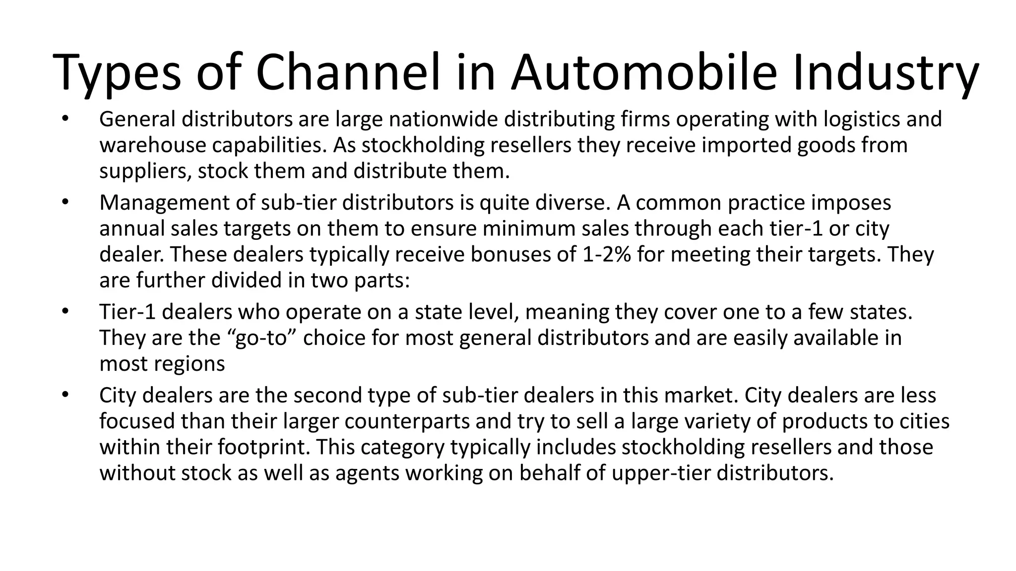 Types of Channel in Automobile Industry
• General distributors are large nationwide distributing firms operating with logistics and
warehouse capabilities. As stockholding resellers they receive imported goods from
suppliers, stock them and distribute them.
• Management of sub-tier distributors is quite diverse. A common practice imposes
annual sales targets on them to ensure minimum sales through each tier-1 or city
dealer. These dealers typically receive bonuses of 1-2% for meeting their targets. They
are further divided in two parts:
• Tier-1 dealers who operate on a state level, meaning they cover one to a few states.
They are the “go-to” choice for most general distributors and are easily available in
most regions
• City dealers are the second type of sub-tier dealers in this market. City dealers are less
focused than their larger counterparts and try to sell a large variety of products to cities
within their footprint. This category typically includes stockholding resellers and those
without stock as well as agents working on behalf of upper-tier distributors.
 