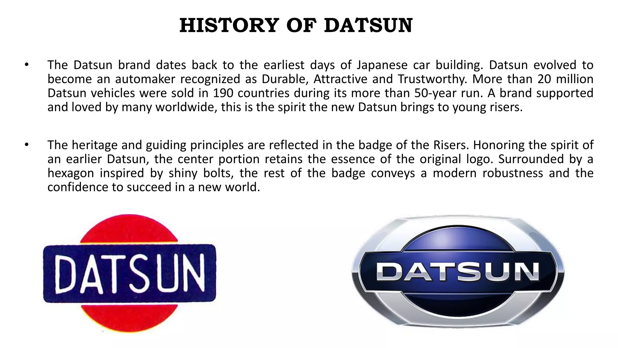 • The Datsun brand dates back to the earliest days of Japanese car building. Datsun evolved to
become an automaker recognized as Durable, Attractive and Trustworthy. More than 20 million
Datsun vehicles were sold in 190 countries during its more than 50-year run. A brand supported
and loved by many worldwide, this is the spirit the new Datsun brings to young risers.
• The heritage and guiding principles are reflected in the badge of the Risers. Honoring the spirit of
an earlier Datsun, the center portion retains the essence of the original logo. Surrounded by a
hexagon inspired by shiny bolts, the rest of the badge conveys a modern robustness and the
confidence to succeed in a new world.
HISTORY OF DATSUN
 