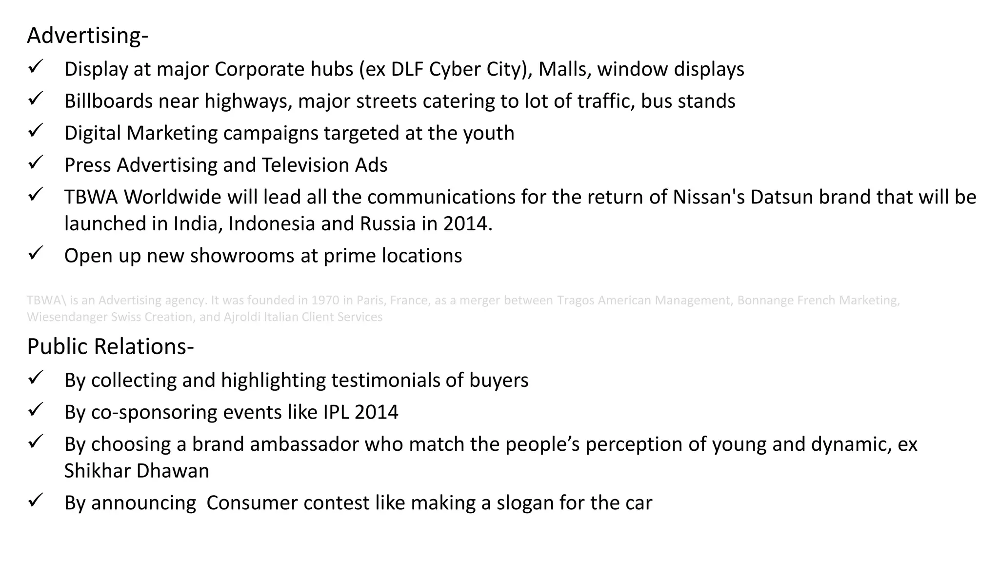 Advertising-
 Display at major Corporate hubs (ex DLF Cyber City), Malls, window displays
 Billboards near highways, major streets catering to lot of traffic, bus stands
 Digital Marketing campaigns targeted at the youth
 Press Advertising and Television Ads
 TBWA Worldwide will lead all the communications for the return of Nissan's Datsun brand that will be
launched in India, Indonesia and Russia in 2014.
 Open up new showrooms at prime locations
TBWA is an Advertising agency. It was founded in 1970 in Paris, France, as a merger between Tragos American Management, Bonnange French Marketing,
Wiesendanger Swiss Creation, and Ajroldi Italian Client Services
Public Relations-
 By collecting and highlighting testimonials of buyers
 By co-sponsoring events like IPL 2014
 By choosing a brand ambassador who match the people’s perception of young and dynamic, ex
Shikhar Dhawan
 By announcing Consumer contest like making a slogan for the car
 
