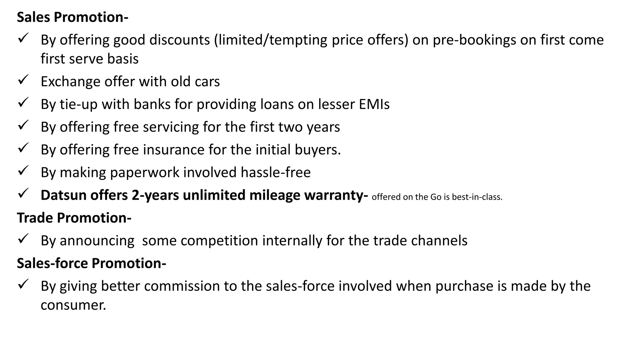 Sales Promotion-
 By offering good discounts (limited/tempting price offers) on pre-bookings on first come
first serve basis
 Exchange offer with old cars
 By tie-up with banks for providing loans on lesser EMIs
 By offering free servicing for the first two years
 By offering free insurance for the initial buyers.
 By making paperwork involved hassle-free
 Datsun offers 2-years unlimited mileage warranty- offered on the Go is best-in-class.
Trade Promotion-
 By announcing some competition internally for the trade channels
Sales-force Promotion-
 By giving better commission to the sales-force involved when purchase is made by the
consumer.
 