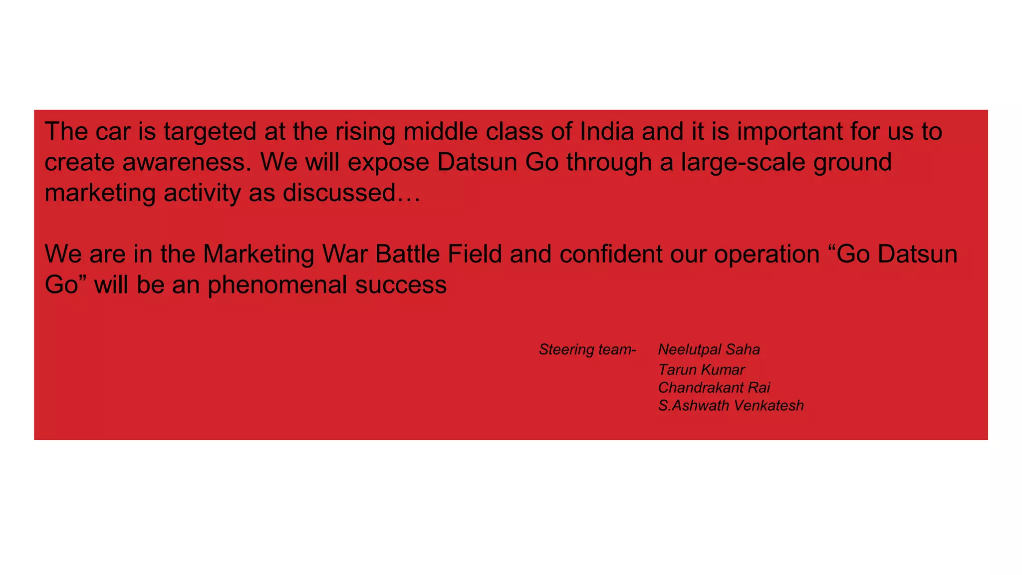 The car is targeted at the rising middle class of India and it is important for us to
create awareness. We will expose Datsun Go through a large-scale ground
marketing activity as discussed…
We are in the Marketing War Battle Field and confident our operation “Go Datsun
Go” will be an phenomenal success
Steering team- Neelutpal Saha
Tarun Kumar
Chandrakant Rai
S.Ashwath Venkatesh
 