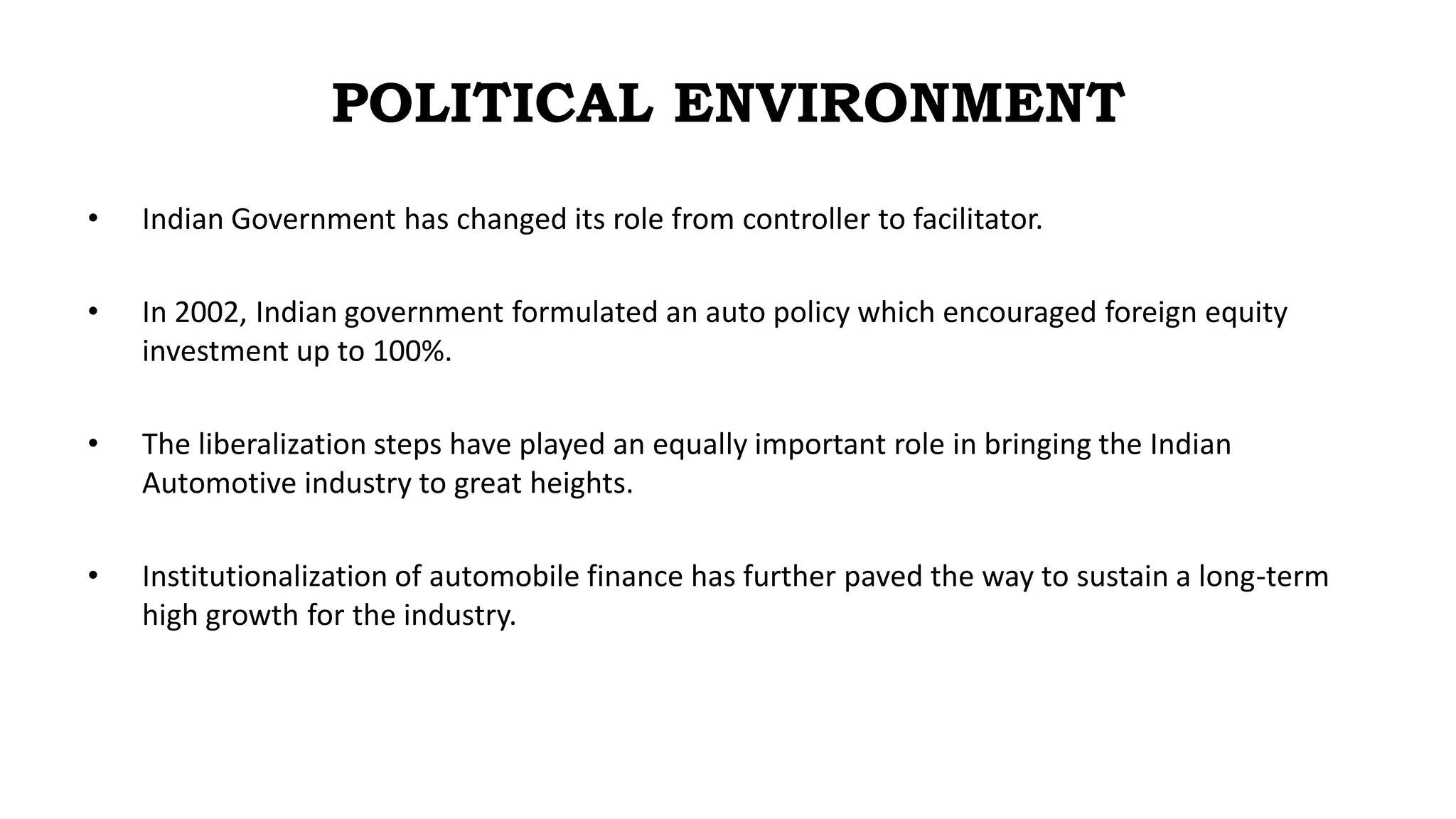POLITICAL ENVIRONMENT
• Indian Government has changed its role from controller to facilitator.
• In 2002, Indian government formulated an auto policy which encouraged foreign equity
investment up to 100%.
• The liberalization steps have played an equally important role in bringing the Indian
Automotive industry to great heights.
• Institutionalization of automobile finance has further paved the way to sustain a long-term
high growth for the industry.
 