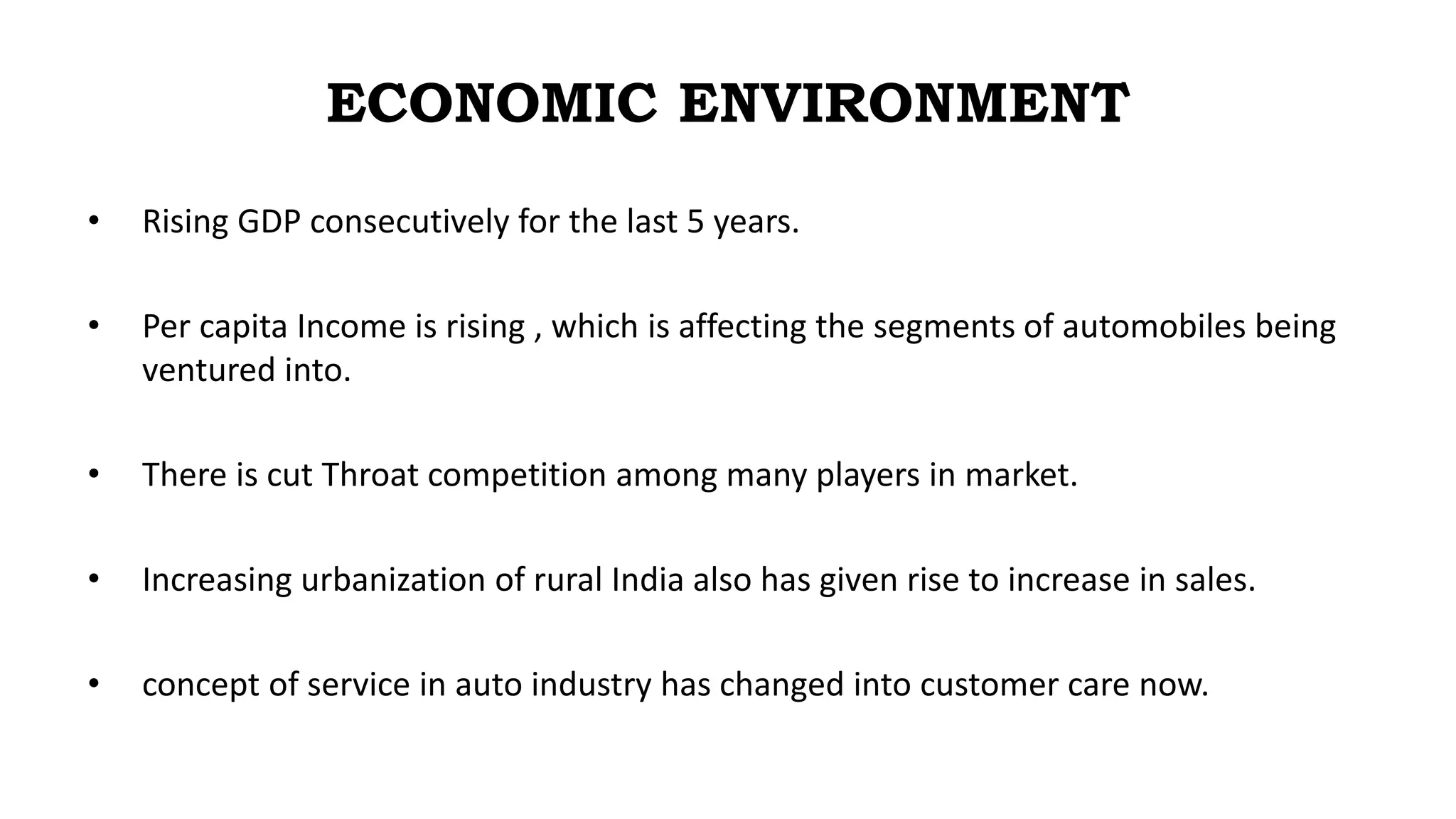 ECONOMIC ENVIRONMENT
• Rising GDP consecutively for the last 5 years.
• Per capita Income is rising , which is affecting the segments of automobiles being
ventured into.
• There is cut Throat competition among many players in market.
• Increasing urbanization of rural India also has given rise to increase in sales.
• concept of service in auto industry has changed into customer care now.
 