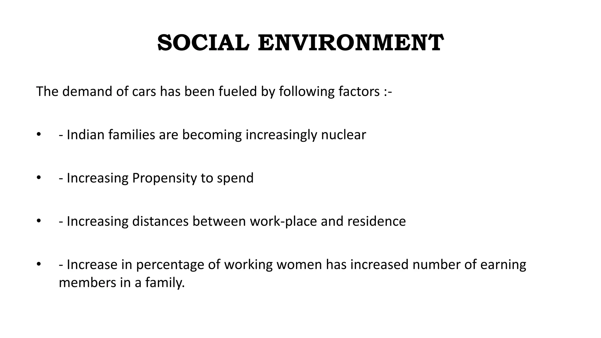 SOCIAL ENVIRONMENT
The demand of cars has been fueled by following factors :-
• - Indian families are becoming increasingly nuclear
• - Increasing Propensity to spend
• - Increasing distances between work-place and residence
• - Increase in percentage of working women has increased number of earning
members in a family.
 