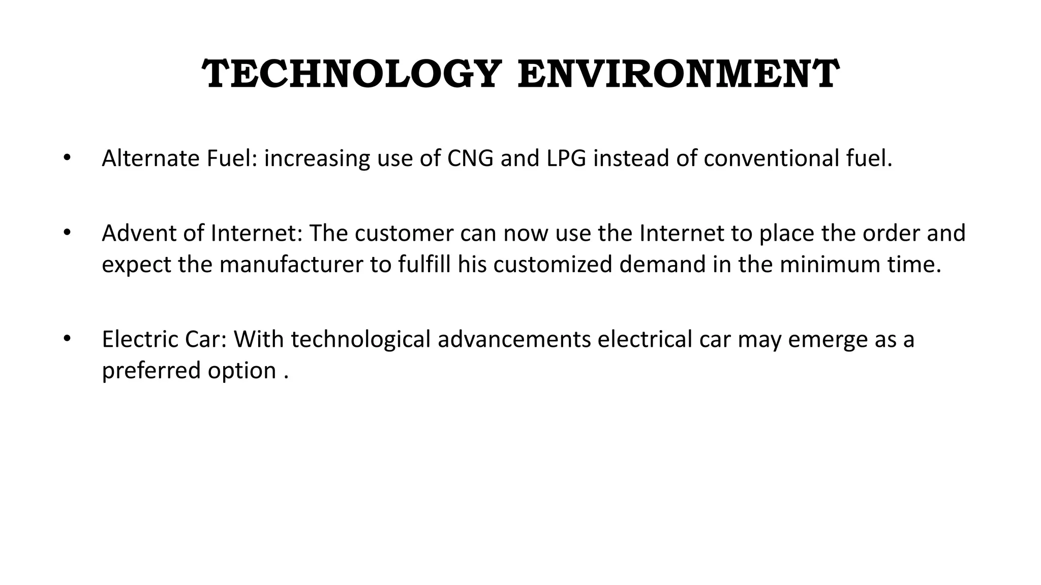 TECHNOLOGY ENVIRONMENT
• Alternate Fuel: increasing use of CNG and LPG instead of conventional fuel.
• Advent of Internet: The customer can now use the Internet to place the order and
expect the manufacturer to fulfill his customized demand in the minimum time.
• Electric Car: With technological advancements electrical car may emerge as a
preferred option .
 