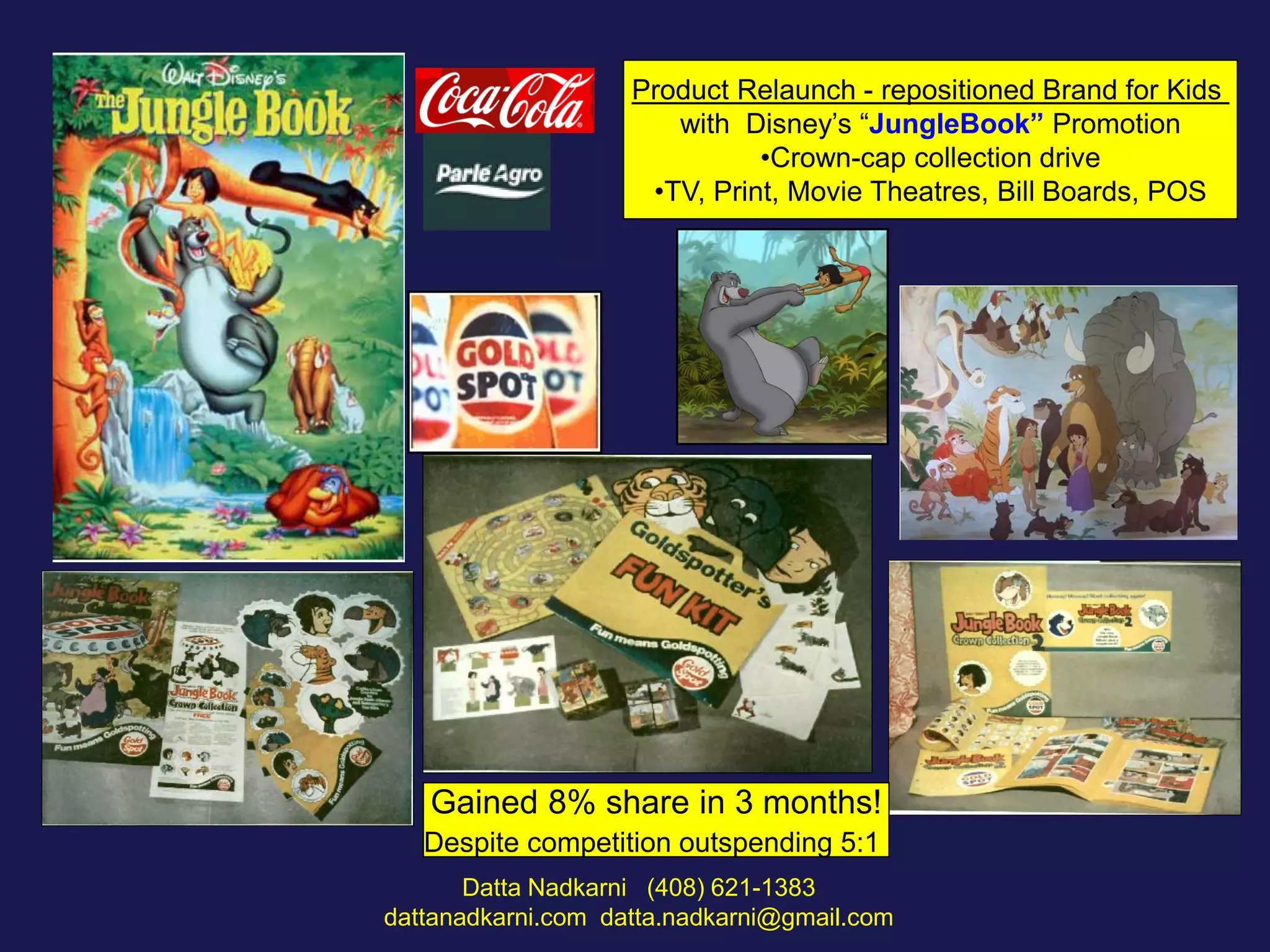 Product Relaunch - repositioned Brand for Kids
with Disney’s “JungleBook” Promotion
•Crown-cap collection drive
•TV, Print, Movie Theatres, Bill Boards, POS

Gained 8% share in 3 months!
Despite competition outspending 5:1
Datta Nadkarni (408) 621-1383
dattanadkarni.com datta.nadkarni@gmail.com

 
