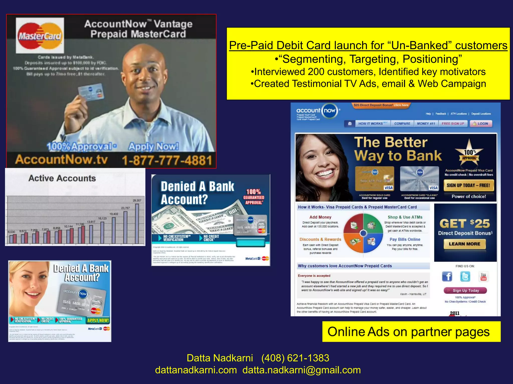 Pre-Paid Debit Card launch for “Un-Banked” customers
•“Segmenting, Targeting, Positioning”
•Interviewed 200 customers, Identified key motivators
•Created Testimonial TV Ads, email & Web Campaign

Datta Nadkarni (408) 621-1383
dattanadkarni.com datta.nadkarni@gmail.com

 