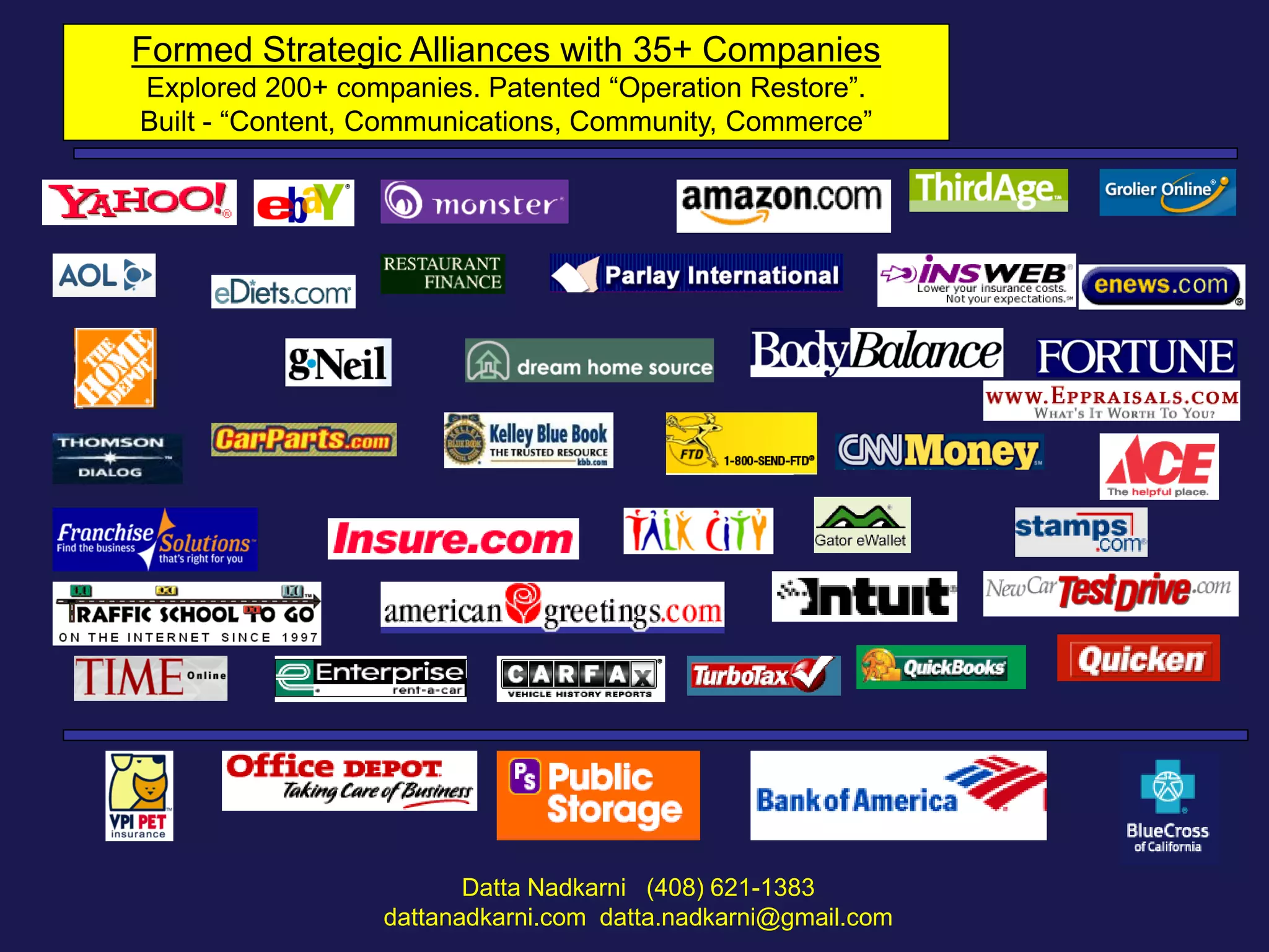 Formed Strategic Alliances with 35+ Companies
Explored 200+ companies. Patented “Operation Restore”.
Built - “Content, Communications, Community, Commerce”

Datta Nadkarni (408) 621-1383
dattanadkarni.com datta.nadkarni@gmail.com

 