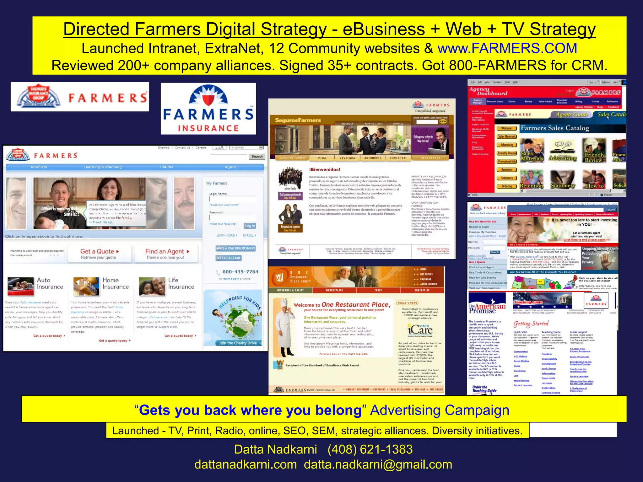 Directed Farmers Digital Strategy - eBusiness + Web + TV Strategy
Launched Intranet, ExtraNet, 12 Community websites & www.FARMERS.COM
Reviewed 200+ company alliances. Signed 35+ contracts. Got 800-FARMERS for CRM.

“Gets you back where you belong” Advertising Campaign
Launched - TV, Print, Radio, online, SEO, SEM, strategic alliances. Diversity initiatives.

Datta Nadkarni (408) 621-1383
dattanadkarni.com datta.nadkarni@gmail.com

 