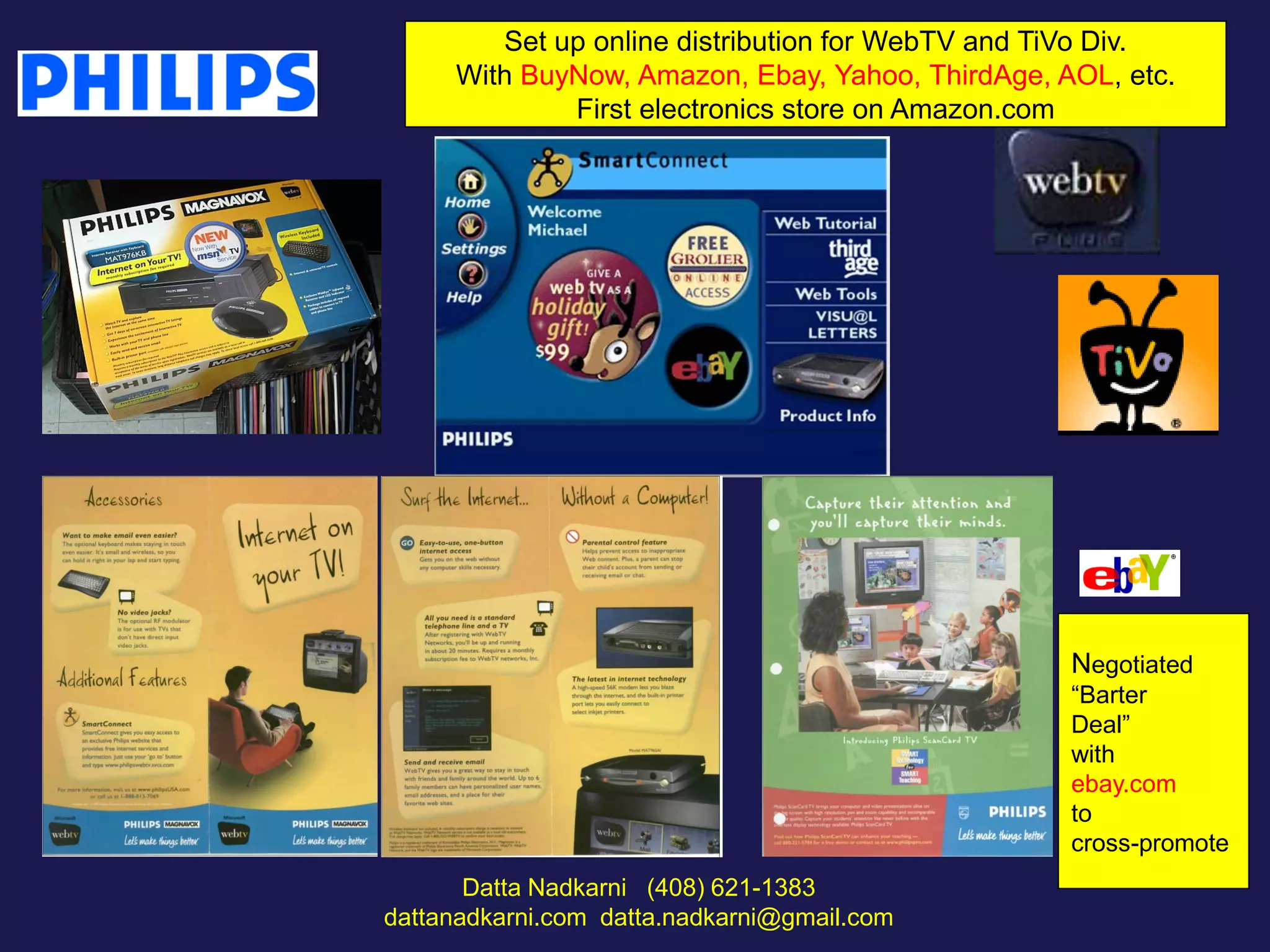 Set up online distribution for WebTV and TiVo Div.
With BuyNow, Amazon, Ebay, Yahoo, ThirdAge, AOL, etc.
First electronics store on Amazon.com

Negotiated
“Barter
Deal”
with
ebay.com
to
cross-promote
Datta Nadkarni (408) 621-1383
dattanadkarni.com datta.nadkarni@gmail.com

 