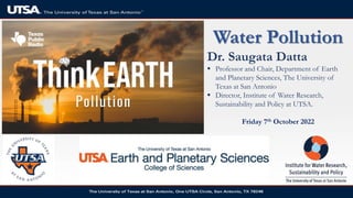 Water Pollution
Dr. Saugata Datta
 Professor and Chair, Department of Earth
and Planetary Sciences, The University of
Texas at San Antonio
 Director, Institute of Water Research,
Sustainability and Policy at UTSA.
Friday 7th October 2022
 