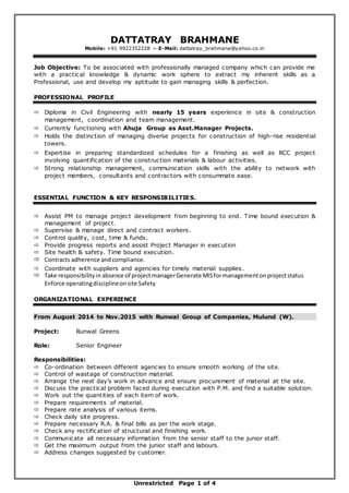 Unrestricted Page 1 of 4
DATTATRAY BRAHMANE
Mobile: +91 9922352228 ~ E-Mail: dattatray_brahmane@yahoo.co.in
Job Objective: To be associated with professionally managed company which can provide me
with a practical knowledge & dynamic work sphere to extract my inherent skills as a
Professional, use and develop my aptitude to gain managing skills & perfection.
PROFESSIONAL PROFILE
 Diploma in Civil Engineering with nearly 15 years experience in site & construction
management, coordination and team management.
 Currently functioning with Ahuja Group as Asst.Manager Projects.
 Holds the distinction of managing diverse projects for construction of high-rise residential
towers.
 Expertise in preparing standardized schedules for a finishing as well as RCC project
involving quantification of the construction materials & labour activities.
 Strong relationship management, communication skills with the ability to network with
project members, consultants and contractors with consummate ease.
ESSENTIAL FUNCTION & KEY RESPONSIBILITIES.
 Assist PM to manage project development from beginning to end. Time bound execution &
management of project.
 Supervise & manage direct and contract workers.
 Control quality, cost, time & funds.
 Provide progress reports and assist Project Manager in execution
 Site health & safety. Time bound execution.
 Contracts adherence andcompliance.
 Coordinate with suppliers and agencies for timely material supplies.
 Take responsibilityin absence of projectmanagerGenerate MISformanagementonprojectstatus
Enforce operatingdisciplineonsite Safety
ORGANIZATIONAL EXPERIENCE
From August 2014 to Nov.2015 with Runwal Group of Companies, Mulund (W).
Project: Runwal Greens
Role: Senior Engineer
Responsibilities:
 Co-ordination between different agencies to ensure smooth working of the site.
 Control of wastage of construction material.
 Arrange the next day’s work in advance and ensure procurement of material at the site.
 Discuss the practical problem faced during execution with P.M. and find a suitable solution.
 Work out the quantities of each item of work.
 Prepare requirements of material.
 Prepare rate analysis of various items.
 Check daily site progress.
 Prepare necessary R.A. & final bills as per the work stage.
 Check any rectification of structural and finishing work.
 Communicate all necessary information from the senior staff to the junior staff.
 Get the maximum output from the junior staff and labours.
 Address changes suggested by customer.
 