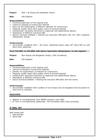 Unrestricted Page 3 of 4
Project: Stilt + 36 storey two residential towers.
Role: Site Engineer
Responsibilities:
 Technical supervision of the ongoing work.
 Control of wastage of construction material.
 Work out the requirements of different materials for construction.
 Preparing quality report after quality check of received material.
 Communicate necessary instruction to supervisor and departmental labours.
 Preparation of different contractor bills.
 Discuss technical problems / drawing and execution difficulties with the client engineers
(Hiranandani Group).
Achievements:
 Successfully completed Stilt + 36 storey residential towers (upto 26th floor) RCC as well
block work, plastering.
From Feb’2001 to Feb’2004 with Saicon Associates (Koapergoan) as site engineer.
Project: Row Houses and Bungalows Project. (Pile Foundation)
Role: Site Engineer
Responsibilities:
 Technical supervision of the ongoing work.
 Control of wastage of construction material.
 Identify the requirements of material for construction.
 Preparing quality report after quality check of received material.
 Communicate necessary instruction to supervisor and departmental labours.
 Preparation of different contractor bills.
 Discus technical problems / drawing and execution difficulties with the Owner.
Achievements:
 Successfully completed three numbers of row houses and 10 bungalows from excavation to
hand over to customer.

EDUCATION
 Diploma in civil Engineering from MSBTE passed in year 2003.
 B. Tech in civil Engineering (Appearing) from Karnataka Open state University.
IT SKILL SET
Well versed with:
 SAP SYSTEM
 AUTO CAD
 